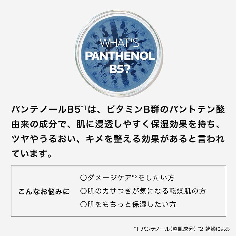 WHAT'S PANTHENOL B5? パンテノールB5 *1 は、ビタミンB群のパントテン酸由来の成分で、肌に浸透しやすく保湿効果を持ち、ツヤやうるおい、キメを整える効果があると言われています。 こんなお悩みに ○ダメージケア*2をしたい方 ○肌のカサつきが気になる乾燥肌の方 ○肌をもちっと保湿したい方 *1 パンテノール (整肌成分) *2 乾燥による