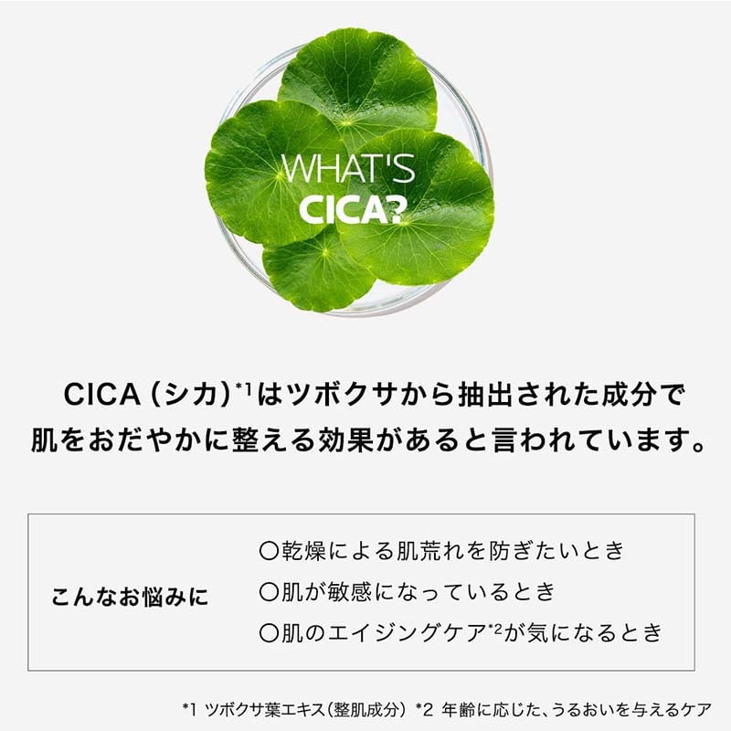 WHAT'SCICA? CICA (シカ)*1はツボクサから抽出された成分で肌をおだやかに整える効果があると言われています。 こんなお悩みに ○乾燥による肌荒れを防ぎたいとき ○肌が敏感になっているとき ○肌のエイジングケア*2が気になるとき *1 ツボクサ葉エキス (整肌成分) *2 年齢に応じた、うるおいを与えるケア