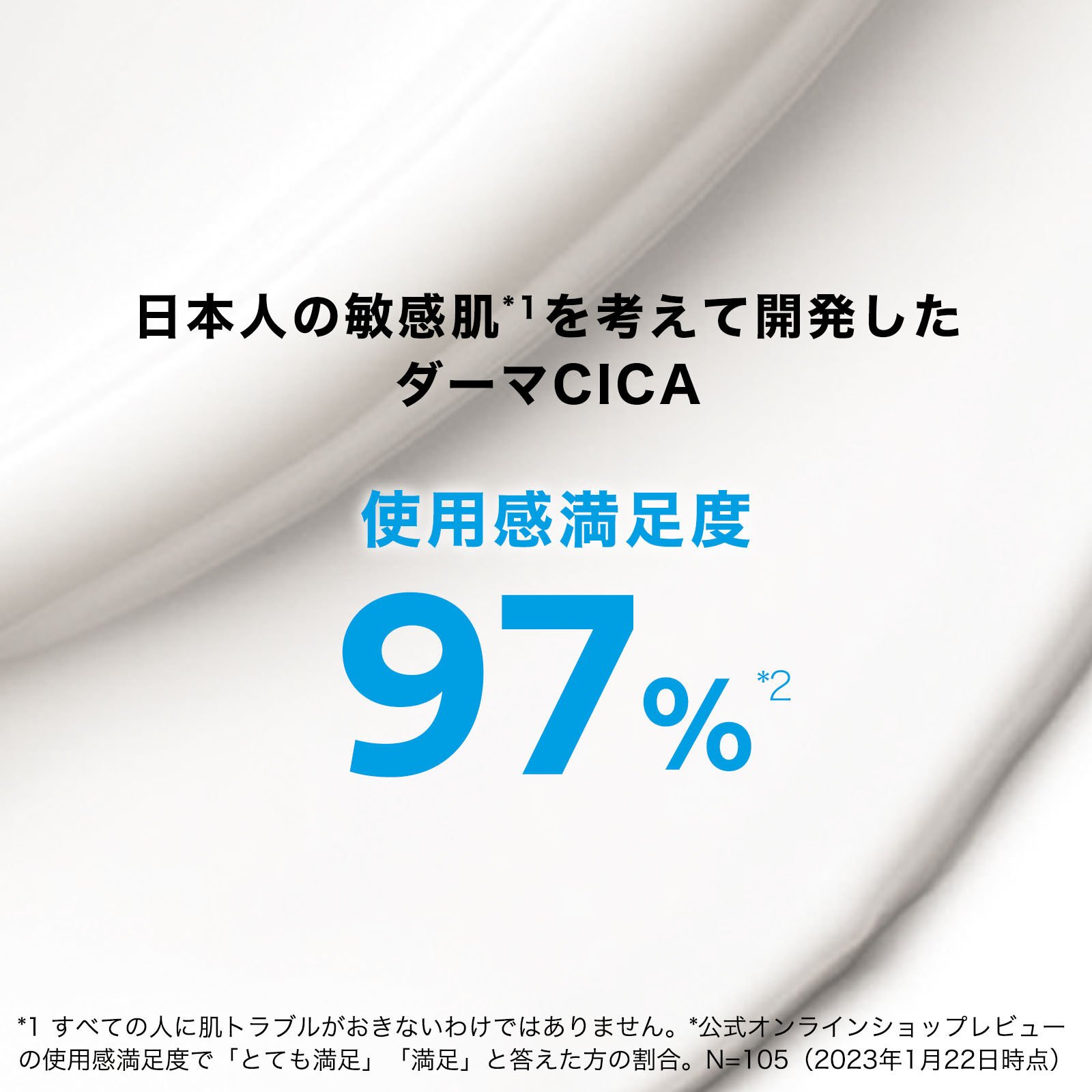 日本人の敏感肌 *1 を考えて開発したダーマCICA　使用感満足度97％*2  *1 すべての人に肌トラブルがおきないわけではありません。 *2 公式オンラインショップのレビューの使用感満足度で「とても満足」「満足」と答えた方の割合N=105（2024年1月22日現在）