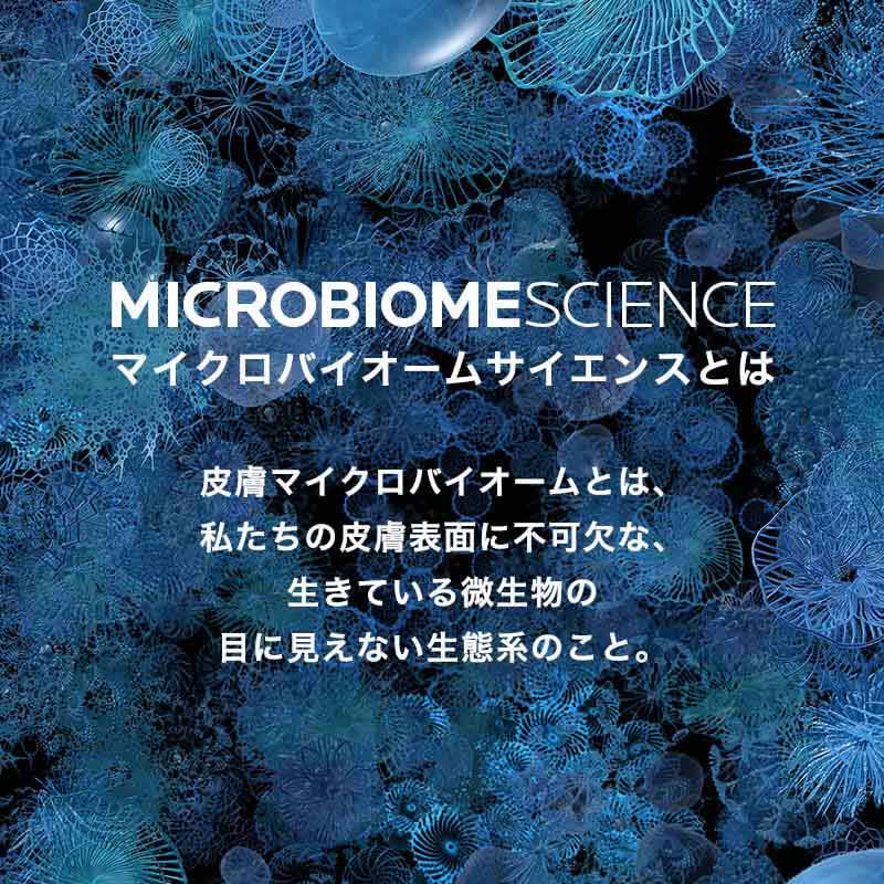 MICROBIOMESCIENCE マイクロバイオームサイエンスとは 皮膚マイクロバイオームとは、私たちの皮膚表面に不可欠な、生きている微生物の目に見えない生態系のこと。