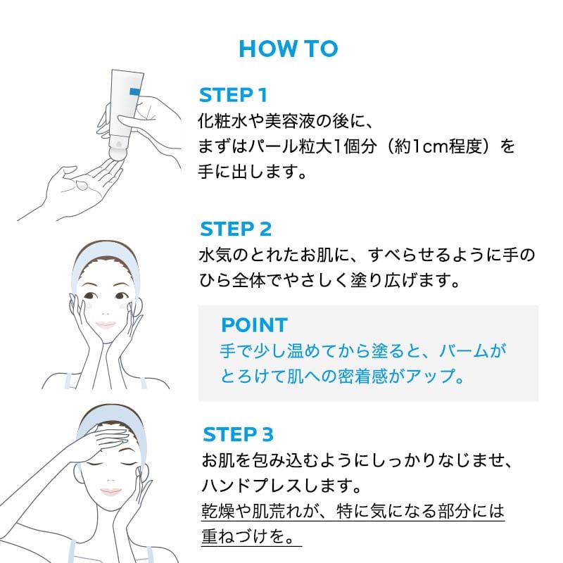 HOW TO STEP1 化粧水や美容液の後に、まずはパール粒大 1個分 (約1cm程度)を手に出します。 STEP2 水気のとれたお肌に、すべらせるように手のひら全体でやさしく塗り広げます。 POINT 手で少し温めてから塗ると、バームがとろけて肌への密着感がアップ。 STEP3 お肌を包み込むようにしっかりなじませ、ハンドプレスします。乾燥や肌荒れが、特に気になる部分には重ねづけを。